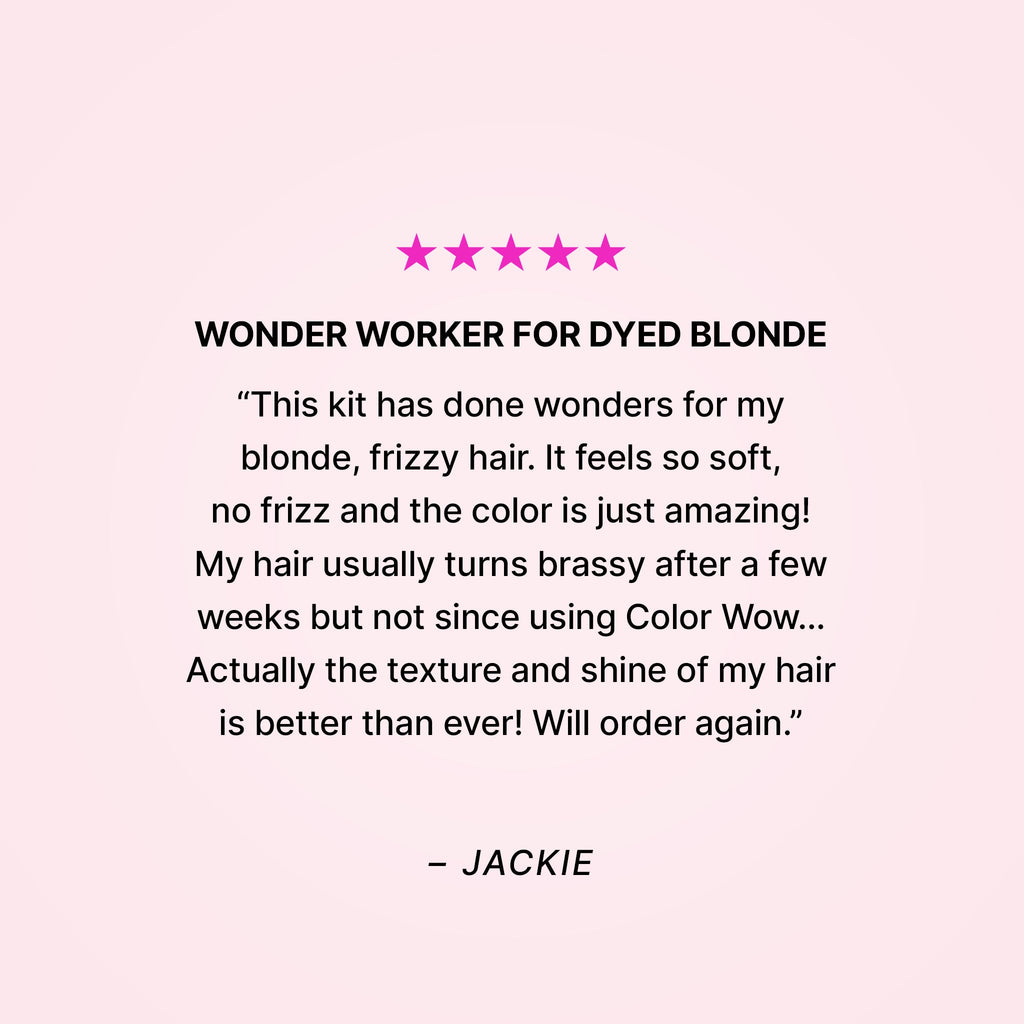 Five stars. Wonder worker for dyed blonde. “This kit has done wonders for my blonde, frizzy hair. It feels so soft, no frizz and the color is just amazing! My hair usually turns brassy after a few weeks but not since using Color Wow… Actually the texture and shine of my hair is better than ever! Will order again.” - Jackie