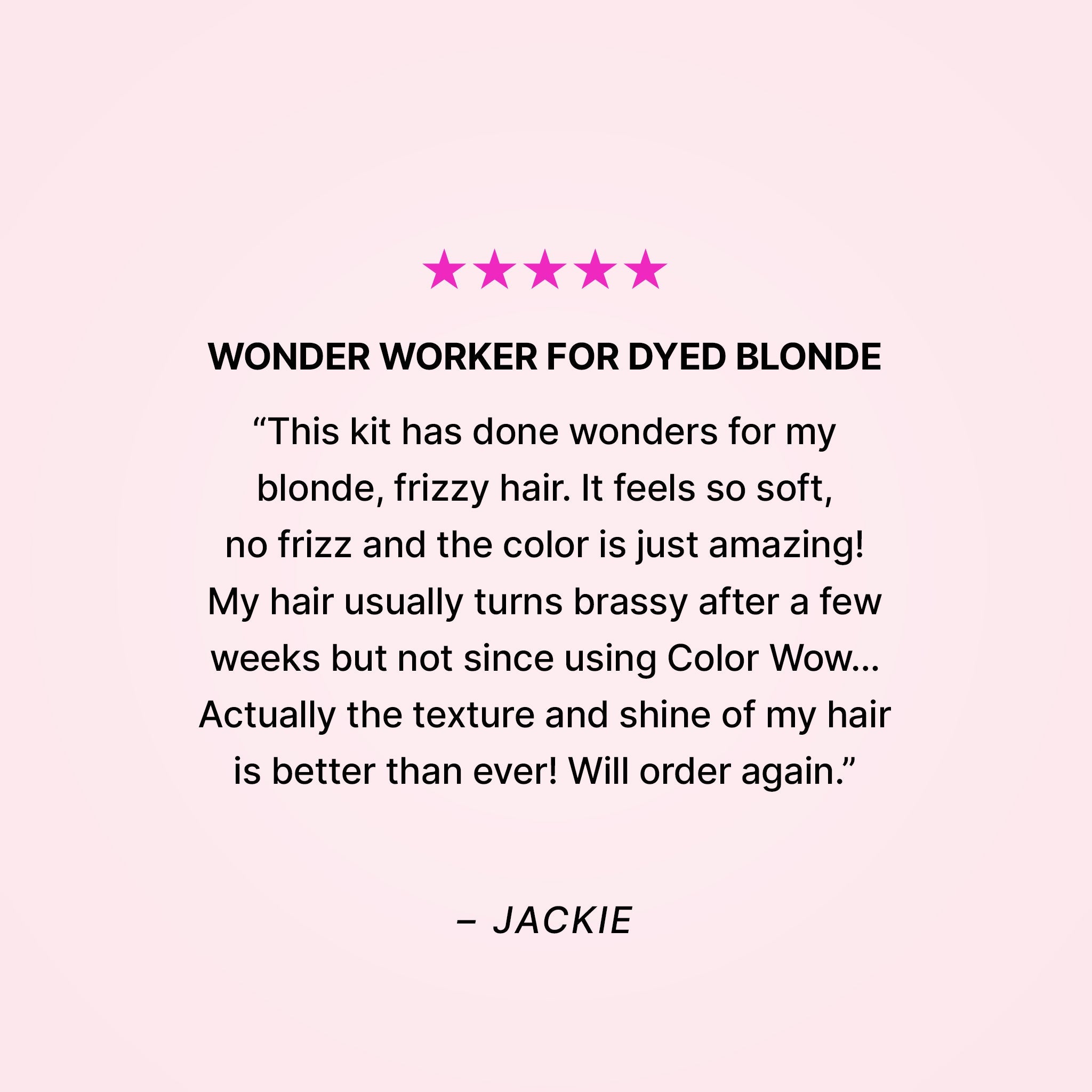 Five stars. Wonder worker for dyed blonde. “This kit has done wonders for my blonde, frizzy hair. It feels so soft, no frizz and the color is just amazing! My hair usually turns brassy after a few weeks but not since using Color Wow… Actually the texture and shine of my hair is better than ever! Will order again.” - Jackie