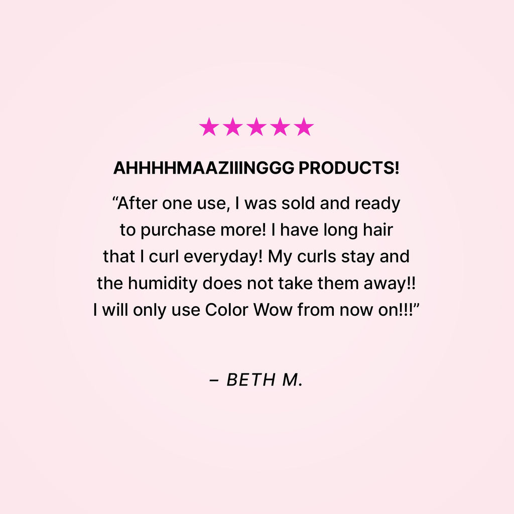 Five stars. AHHHHMAAZIIINGGG PRODUCTS! “After one use, I was sold and ready to purchase more! I have long hair that I curl everyday! My curls stay and the humidity does not take them away!! I will only use Color Wow from now on!!” - Beth M. 
