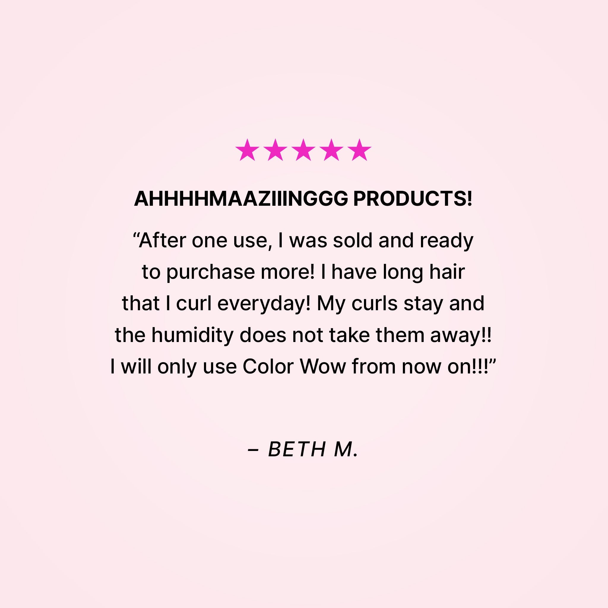 Five stars. AHHHHMAAZIIINGGG PRODUCTS! “After one use, I was sold and ready to purchase more! I have long hair that I curl everyday! My curls stay and the humidity does not take them away!! I will only use Color Wow from now on!!” - Beth M. 
