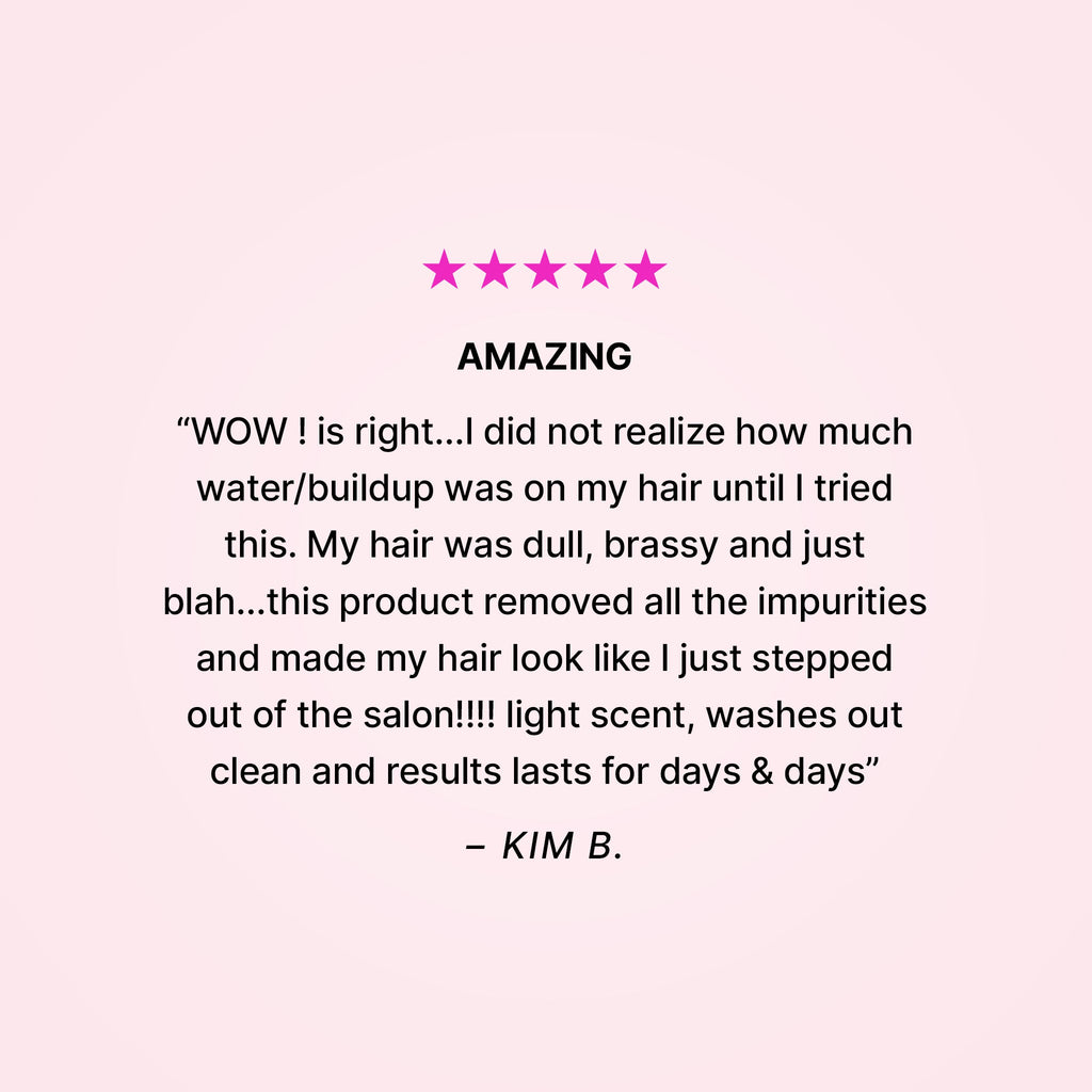 Five stars. Amazing. “WOW! is right… I did not realize how much water/buildup was on my hair until I tried this. My hair was dull, brassy and just blah… this product removed all the impurities and made my hair look like I just stepped out of the salon!!! Light scent, washes out clean and results last for days & days” - Kim B. 