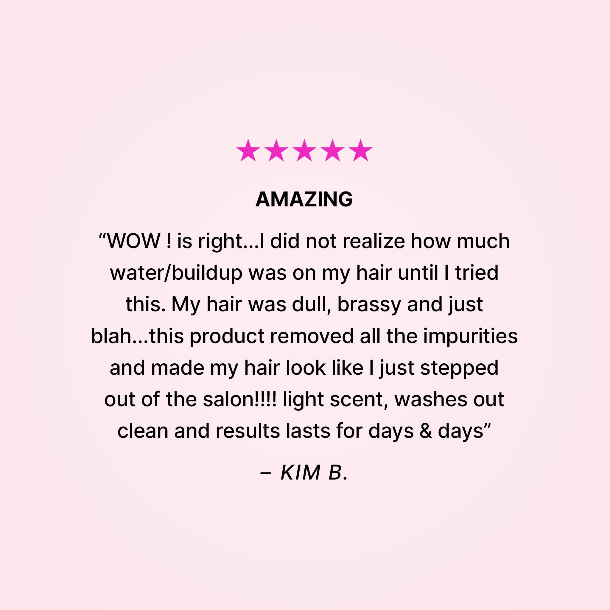 Five stars. Amazing. “WOW! is right… I did not realize how much water/buildup was on my hair until I tried this. My hair was dull, brassy and just blah… this product removed all the impurities and made my hair look like I just stepped out of the salon!!! Light scent, washes out clean and results last for days & days” - Kim B. 