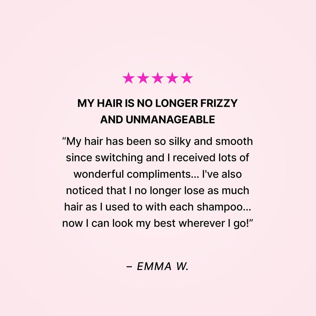 Five stars. My hair is no longer frizzy and unmanageable. “My hair has been so silky and smooth since switching and I received lots of wonderful compliments… I’ve also noticed that I no longer lose as much hair as I used to with each shampoo… now I can look my best wherever I go!” - Emma W. 