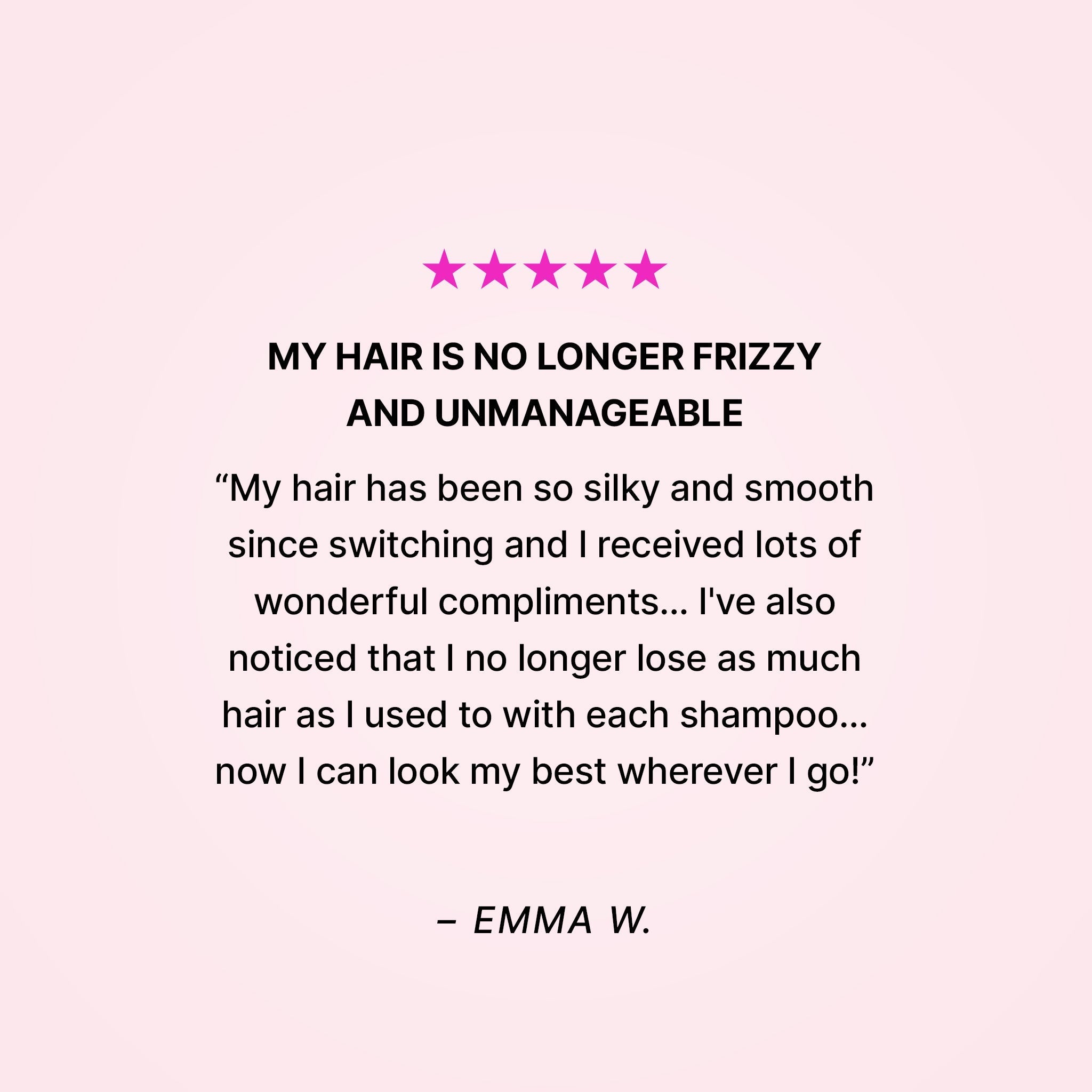 Five stars. My hair is no longer frizzy and unmanageable. “My hair has been so silky and smooth since switching and I received lots of wonderful compliments… I’ve also noticed that I no longer lose as much hair as I used to with each shampoo… now I can look my best wherever I go!” - Emma W. 