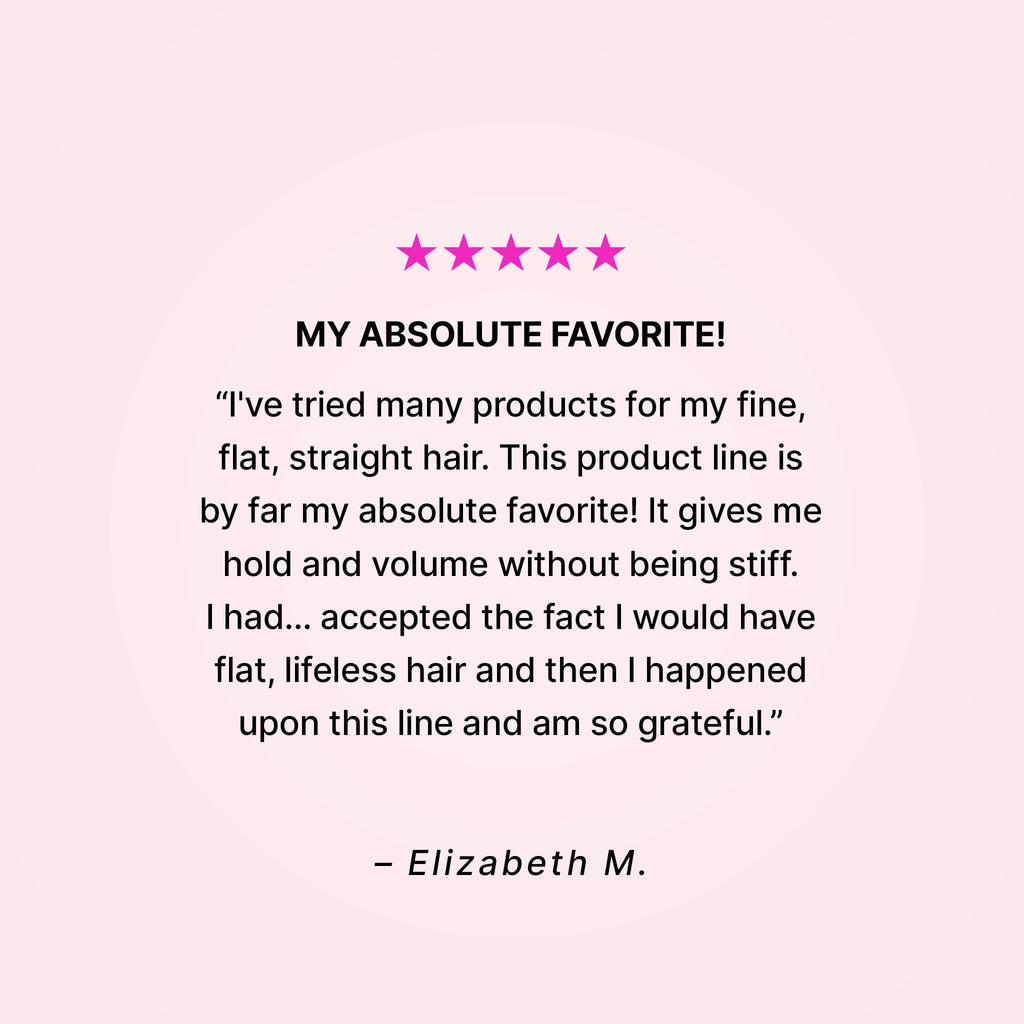 Five stars. My absolute favorite! “I’ve tried many products for my fine, flat, straight hair. This product line is by far my absolute favorite! It gives me hold and volume without being stiff. I had… accepted the fact that I would have flat, lifeless hair and then I happened upon this line and am so grateful.” - Elizabeth M. 