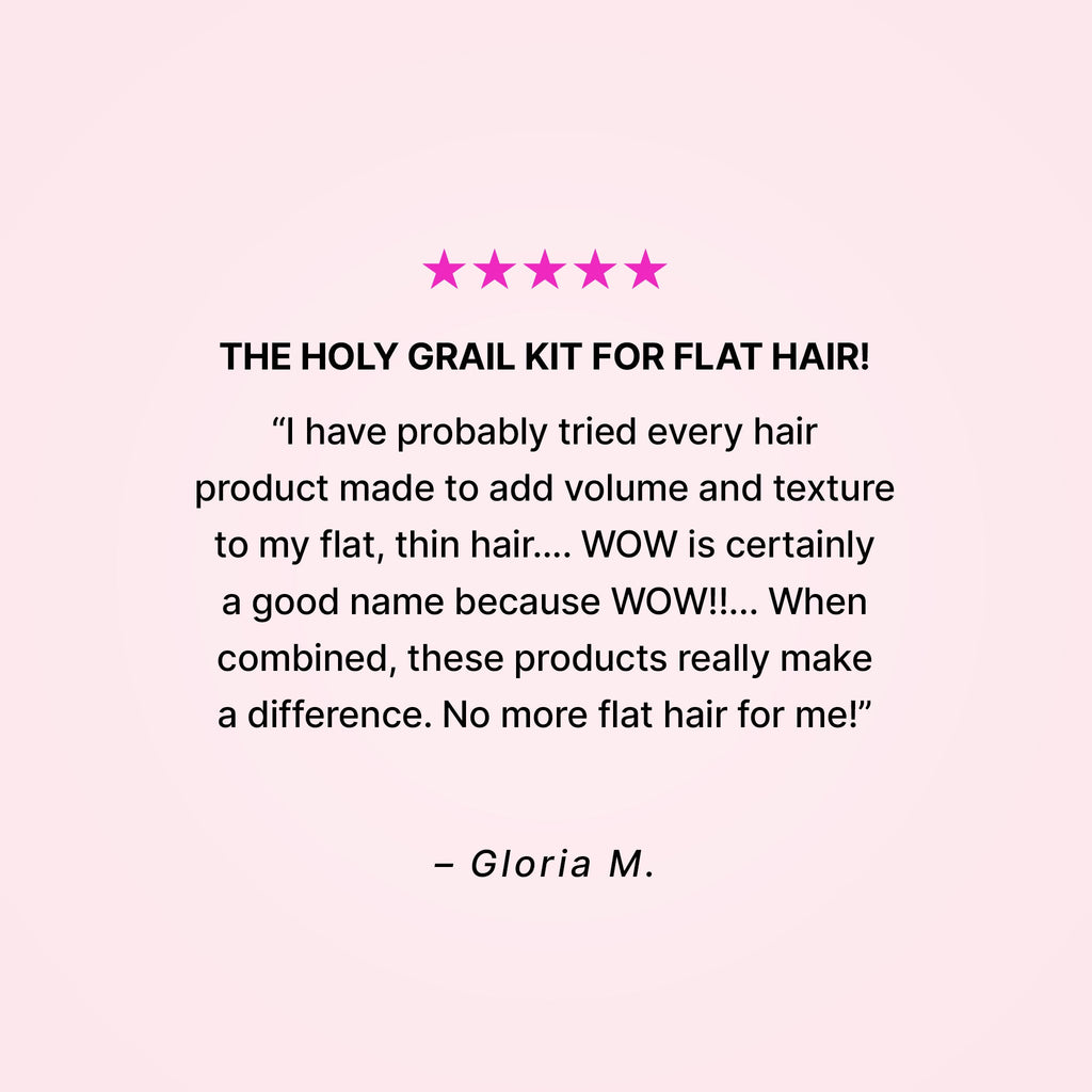 Five stars. The holy grail kit for flat hair! “I have probably tried every hair product made to add volume and texture to my flat, thin hair… WOW is certainly a good name because WOW!!... When combined, these products really make a difference. No more flat hair for me!” - Gloria M. 