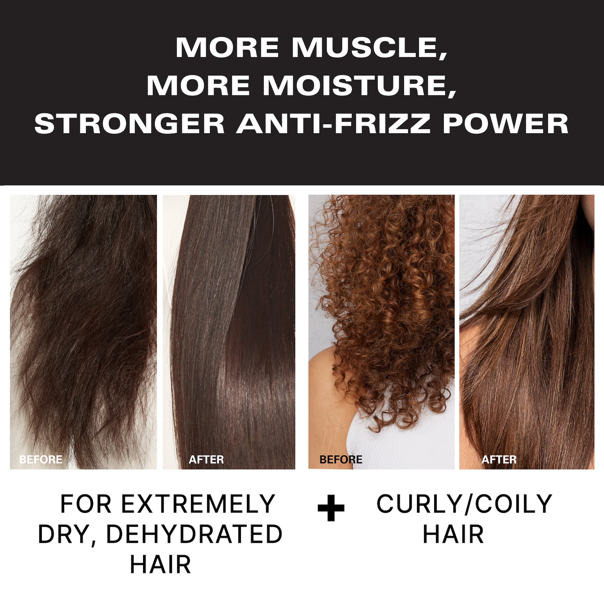 More muscle, more moisture, stronger anti-frizz power. Before & after of a model with dry, dehydrated, and frizzy hair and then long, straight, smooth hair. Before & after of a model with curly hair and then long, straight, smooth hair. For extremely dry, dehydrated hair and curly/coily hair. 
